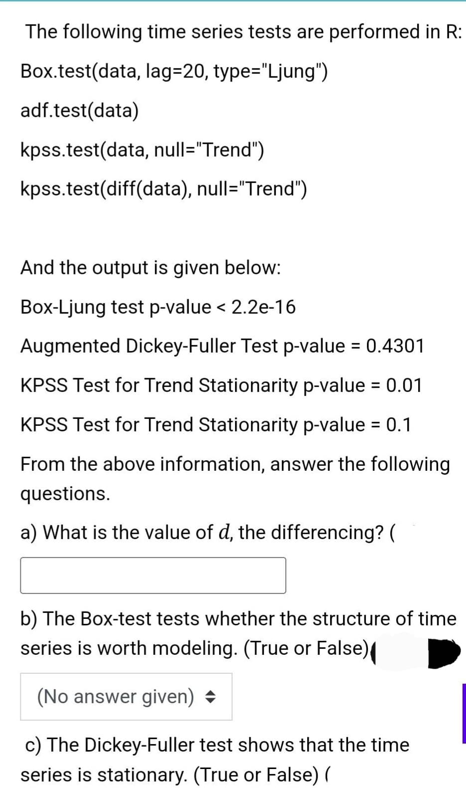 The following time series tests are performed in R:
Box.test(data, lag=20, type="Ljung")
adf.test(data)
kpss.test(data, null="Trend")
kpss.test(diff(data), null="Trend")
And the output is given below:
Box-Ljung test p-value < 2.2e-16
Augmented Dickey-Fuller Test p-value = 0.4301
KPSS Test for Trend Stationarity p-value = 0.01
KPSS Test for Trend Stationarity p-value = 0.1
From the above information, answer the following
questions.
a) What is the value of d, the differencing? (
b) The Box-test tests whether the structure of time
series is worth modeling. (True or False)
(No answer given) →
c) The Dickey-Fuller test shows that the time
series is stationary. (True or False) (
