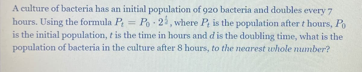 A culture of bacteria has an initial population of 920 bacteria and doubles every 7
hours. Using the formula P, = Po - 22,where P, is the population after t hours, Po
is the initial population, t is the time in hours and d is the doubling time, what is the
population of bacteria in the culture after 8 hours, to the nearest whole number?
