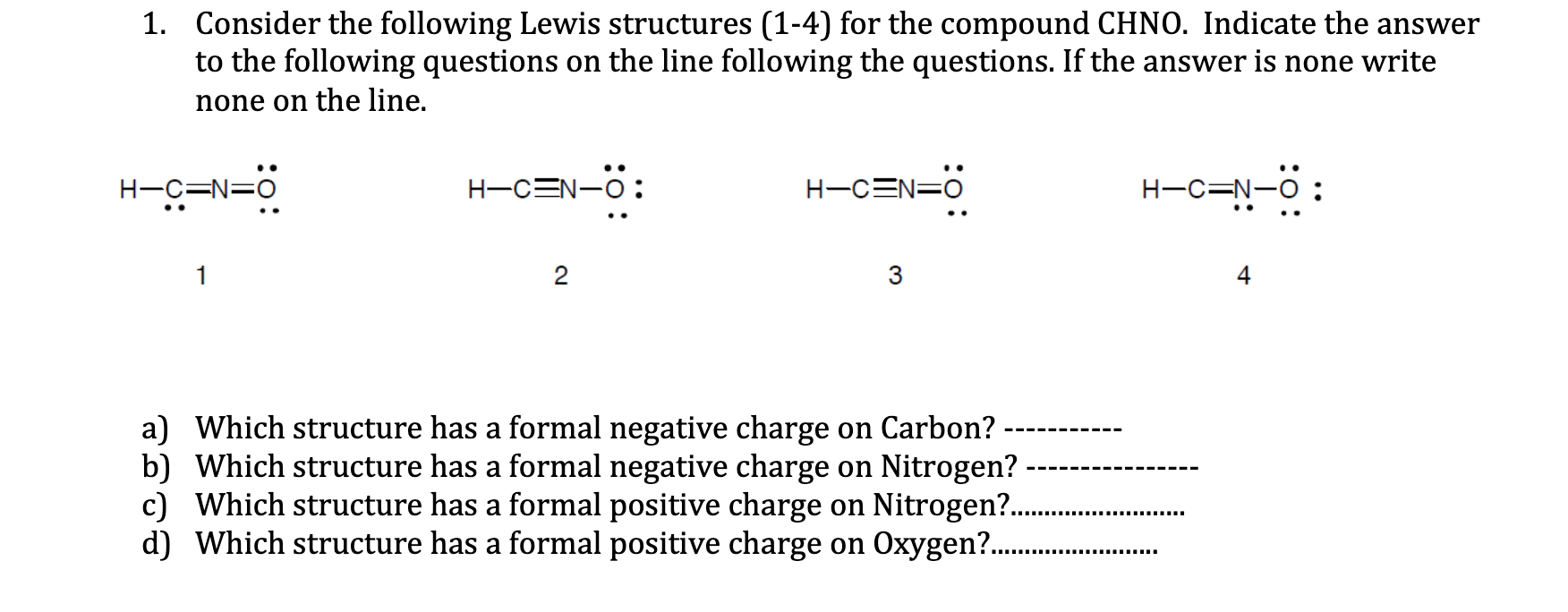 1. Consider the following Lewis structures (1-4) for the compound CHNO. Indicate the answer
to the following questions on the line following the questions. If the answer is none write
none on the line.
H-C=N=0
H-CEN-O:
H-CEN=0
H-C=N-O
o=N=5-H
1
2
3
4
a) Which structure has a formal negative charge on Carbon?
b) Which structure has a formal negative charge on Nitrogen?
c) Which structure has a formal positive charge on Nitrogen?.
d) Which structure has a formal positive charge on Oxygen? .
