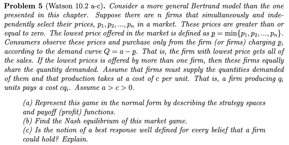 Problem 5 (Watson 10.2 a-c). Consider a more general Bertrand model than the one
presented in this chapter. Suppose there are n firms that simultaneously and inde-
pendently select their prices, p₁, P2, ..., Pn in a market. These prices are greater than or
equal to zero. The lowest price offered in the market is defined as p min{P₁, P2, ..., Pn}.
Consumers observe these prices and purchase only from the firm (or firms) charging p,
according to the demand curve Q = a - p. That is, the firm with lowest price gets all of
the sales. If the lowest prices is offered by more than one firm, then these firms equally
share the quantity demanded. Assume that firms must supply the quantities demanded
of them and that production takes at a cost of c per unit. That is, a firm producing qi
units pays a cost cq;. Assume a > c> 0.
(a) Represent this game in the normal form by describing the strategy spaces
and payoff (profit) functions.
(b) Find the Nash equilibrium of this market game.
(c) Is the notion of a best response well defined for every belief that a firm
could hold? Explain.