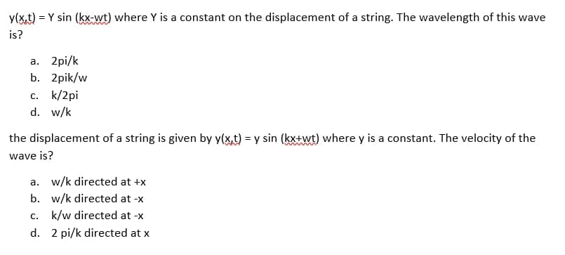 y(x,t) = Y sin (kx-wt) where Y is a constant on the displacement of a string. The wavelength of this wave
is?
a. 2pi/k
b. 2pik/w
c. k/2pi
d. w/k
the displacement of a string is given by y(x,t) = y sin (kx+wt) where y is a constant. The velocity of the
wave is?
a. w/k directed at +x
b. w/k directed at -x
c. k/w directed at -x
d.
2 pi/k directed at x
