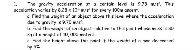 The gravity acceleration at a certain level is 9.78 m/s². This
accelartion varies by 8.28 x 104 m/s² for every 100m ascent.
a. Find the weight of an object above this level where the acceleration
due to gravity is 9.70 m/s².
1.
b. Find the weight of an object relative to this point whose mass is 80
kg at a height of 10, 000 meters
c. Find the height above this point if the weight of a man decreased
by 5%