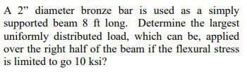 A 2" diameter bronze bar is used as a simply
supported beam 8 ft long. Determine the largest
uniformly distributed load, which can be, applied
over the right half of the beam if the flexural stress
is limited to go 10 ksi?