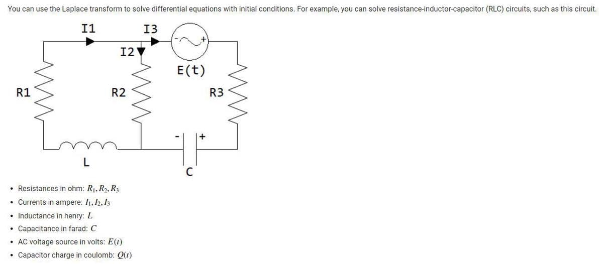 You can use the Laplace transform to solve differential equations with initial conditions. For example, you can solve resistance-inductor-capacitor (RLC) circuits, such as this circuit.
R1
I1
L
I2
R2
MA
• Resistances in ohm: R₁, R₂, R3
• Currents in ampere: 11, 12, 13
• Inductance in henry: L
• Capacitance in farad: C
•
AC voltage source in volts: E(t)
• Capacitor charge in coulomb: Q(t)
H
I3
ww
E (t)
C
R3
ww