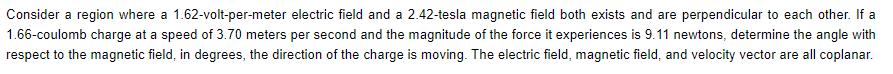 Consider a region where a 1.62-volt-per-meter electric field and a 2.42-tesla magnetic field both exists and are perpendicular to each other. If a
1.66-coulomb charge at a speed of 3.70 meters per second and the magnitude of the force it experiences is 9.11 newtons, determine the angle with
respect to the magnetic field, in degrees, the direction of the charge is moving. The electric field, magnetic field, and velocity vector are all coplanar.