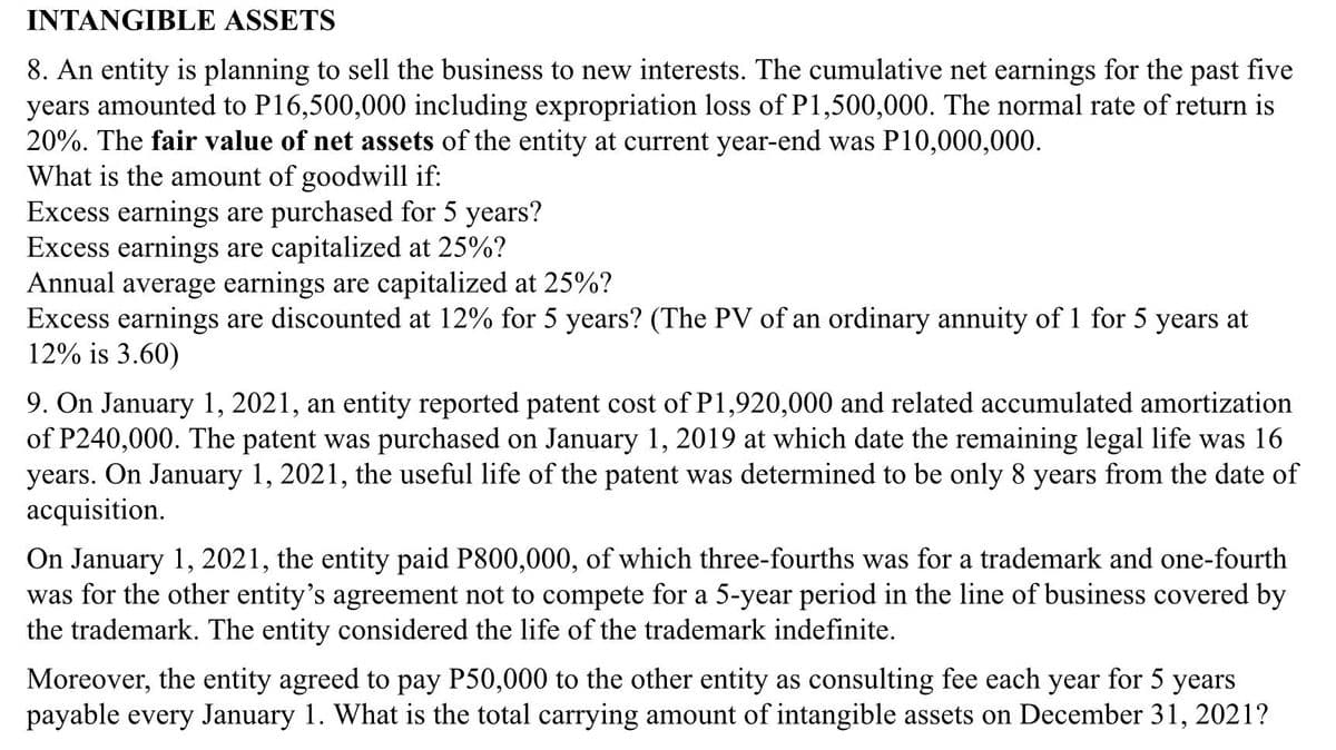 INTANGIBLE ASSETS
8. An entity is planning to sell the business to new interests. The cumulative net earnings for the past five
years amounted to P16,500,000 including expropriation loss of P1,500,000. The normal rate of return is
20%. The fair value of net assets of the entity at current year-end was P10,000,000.
What is the amount of goodwill if:
Excess earnings are purchased for 5 years?
Excess earnings are capitalized at 25%?
Annual average earnings are capitalized at 25%?
Excess earnings are discounted at 12% for 5 years? (The PV of an ordinary annuity of 1 for 5 years at
12% is 3.60)
9. On January 1, 2021, an entity reported patent cost of P1,920,000 and related accumulated amortization
of P240,000. The patent was purchased on January 1, 2019 at which date the remaining legal life was 16
years. On January 1, 2021, the useful life of the patent was determined to be only 8 years from the date of
acquisition.
On January 1, 2021, the entity paid P800,000, of which three-fourths was for a trademark and one-fourth
was for the other entity's agreement not to compete for a 5-year period in the line of business covered by
the trademark. The entity considered the life of the trademark indefinite.
Moreover, the entity agreed to pay P50,000 to the other entity as consulting fee each year for 5 years
payable every January 1. What is the total carrying amount of intangible assets on December 31, 2021?