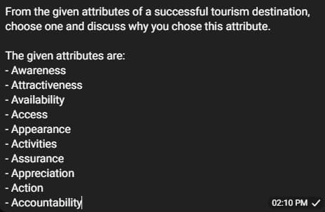 From the given attributes of a successful tourism destination,
choose one and discuss why you chose this attribute.
The given attributes are:
- Awareness
- Attractiveness
- Availability
- Access
-
Appearance
- Activities
- Assurance
- Appreciation
- Action
- Accountability
02:10 PM ✓