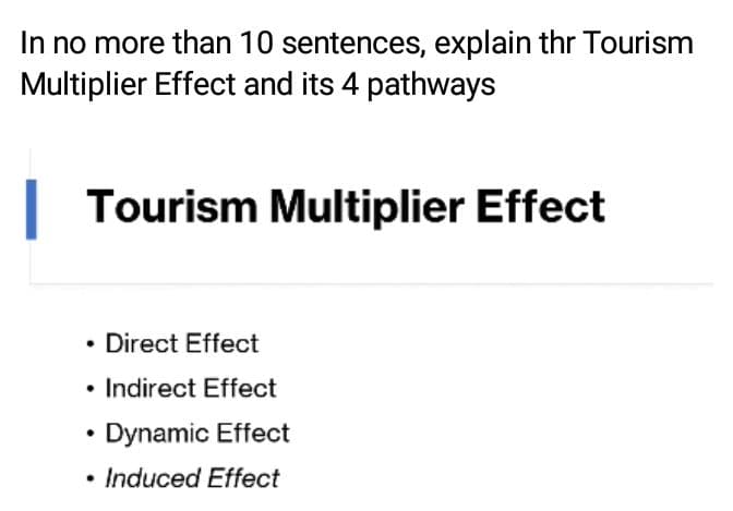 In no more than 10 sentences, explain thr Tourism
Multiplier Effect and its 4 pathways
Tourism Multiplier Effect
• Direct Effect
• Indirect Effect
Dynamic Effect
• Induced Effect