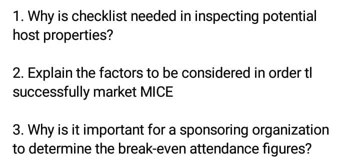 1. Why is checklist needed in inspecting potential
host
properties?
2. Explain the factors to be considered in order tl
successfully market MICE
3. Why is it important for a sponsoring organization
to determine the break-even attendance figures?