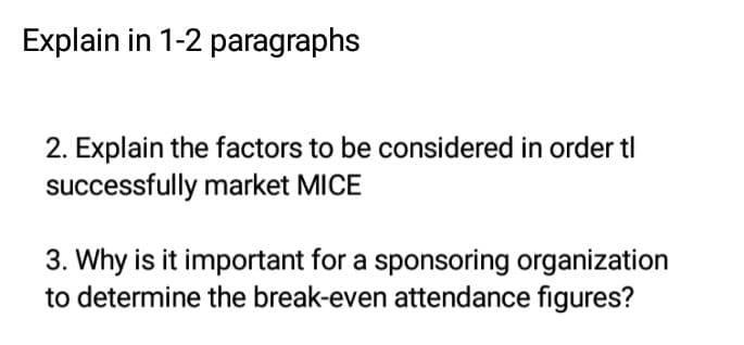 Explain in 1-2 paragraphs
2. Explain the factors to be considered in order tl
successfully market MICE
3. Why is it important for a sponsoring organization
to determine the break-even attendance figures?
