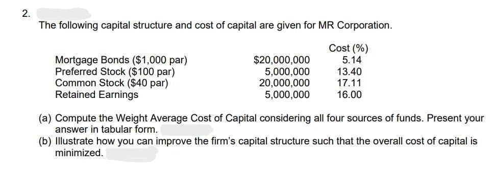 2.
The following capital structure and cost of capital are given for MR Corporation.
Cost (%)
5.14
13.40
17.11
16.00
Mortgage Bonds ($1,000 par)
Preferred Stock ($100 par)
Common Stock ($40 par)
Retained Earnings
$20,000,000
5,000,000
20,000,000
5,000,000
(a) Compute the Weight Average Cost of Capital considering all four sources of funds. Present your
answer in tabular form.
(b) Illustrate how you can improve the firm's capital structure such that the overall cost of capital is
minimized.