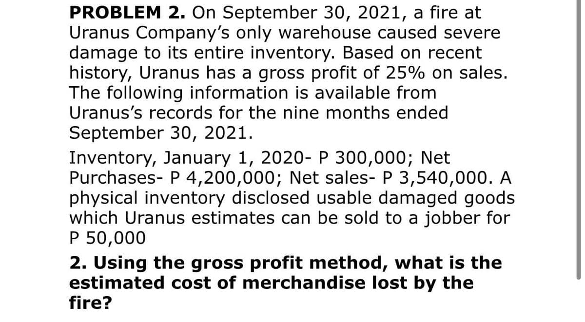 PROBLEM 2. On September 30, 2021, a fire at
Uranus Company's only warehouse caused severe
damage to its entire inventory. Based on recent
history, Uranus has a gross profit of 25% on sales.
The following information is available from
Uranus's records for the nine months ended
September 30, 2021.
Inventory, January 1, 2020-P 300,000; Net
Purchases- P 4,200,000; Net sales- P 3,540,000. A
physical inventory disclosed usable damaged goods
which Uranus estimates can be sold to a jobber for
P 50,000
2. Using the gross profit method, what is the
estimated cost of merchandise lost by the
fire?
