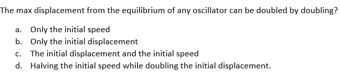 The max displacement from the equilibrium of any oscillator can be doubled by doubling?
a. Only the initial speed
b. Only the initial displacement
C. The initial displacement and the initial speed
d. Halving the initial speed while doubling the initial displacement.