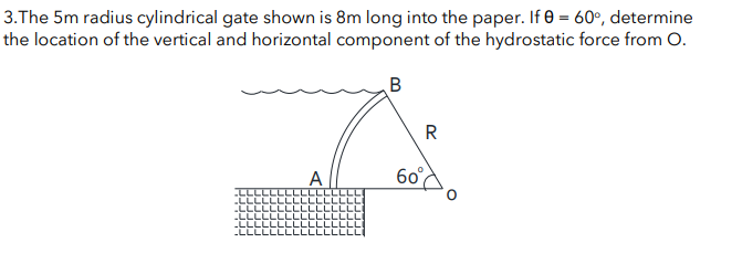 3.The 5m radius cylindrical gate shown is 8m long into the paper. If 0 = 60°, determine
the location of the vertical and horizontal component of the hydrostatic force from O.
B
A
R
60°