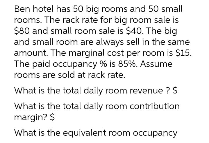 Ben hotel has 50 big rooms and 50 small
rooms. The rack rate for big room sale is
$80 and small room sale is $40. The big
and small room are always sell in the same
amount. The marginal cost per room is $15.
The paid occupancy % is 85%. Assume
rooms are sold at rack rate.
What is the total daily room revenue ? $
What is the total daily room contribution
margin? $
What is the equivalent room occupancy