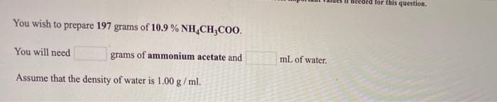 Beeded for this question.
You wish to prepare 197 grams of 10.9 % NH,CH;CO0.
You will need
grams of ammonium acetate and
mL of water.
Assume that the density of water is 1.00 g/ ml.
