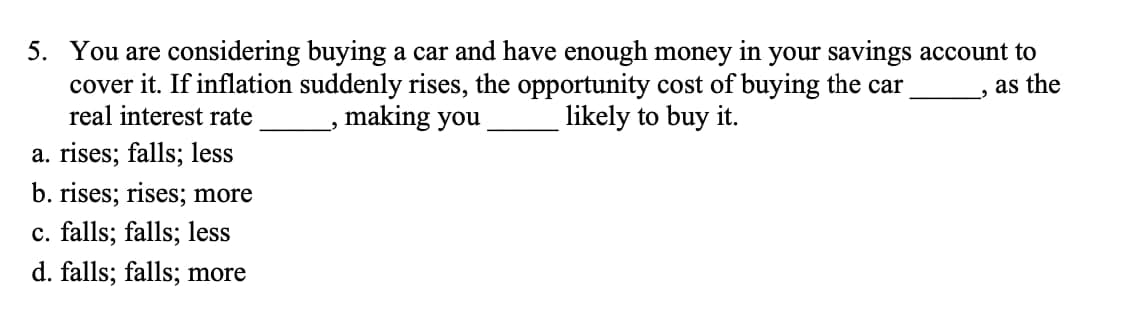 5. You are considering buying a car and have enough money in your savings account to
cover it. If inflation suddenly rises, the opportunity cost of buying the car
real interest rate
a. rises; falls; less
b. rises; rises; more
c. falls; falls; less
d. falls; falls; more
making you
likely to buy it.
as the