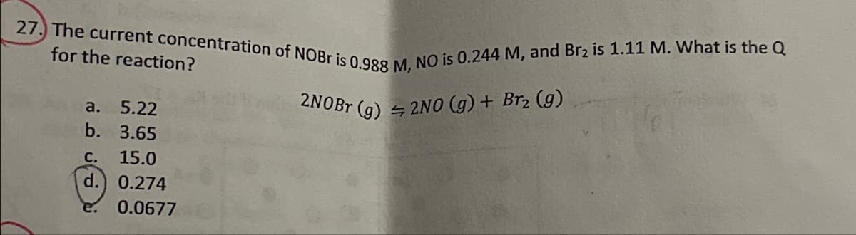 27. The current concentration of NOBr is 0.988 M, NO is 0.244 M, and Br2 is 1.11 M. What is the Q
for the reaction?
a. 5.22
b. 3.65
C. 15.0
d.) 0.274
2NOBT (g)
2NO (g) + Br2 (g)
0.0677