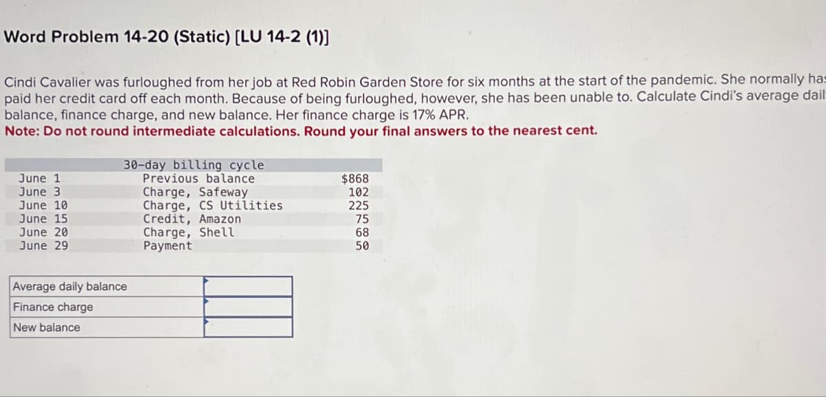 Word Problem 14-20 (Static) [LU 14-2 (1)]
Cindi Cavalier was furloughed from her job at Red Robin Garden Store for six months at the start of the pandemic. She normally has
paid her credit card off each month. Because of being furloughed, however, she has been unable to. Calculate Cindi's average dail
balance, finance charge, and new balance. Her finance charge is 17% APR.
Note: Do not round intermediate calculations. Round your final answers to the nearest cent.
June 1
June 3
30-day billing cycle
Previous balance
Charge, Safeway
$868
102
June 10
Charge, CS Utilities
225
June 15
Credit, Amazon
75
June 20
Charge, Shell
68
June 29
50
Average daily balance
Finance charge
Payment
New balance