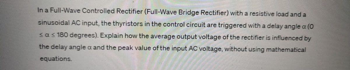 In a Full-Wave Controlled Rectifier (Full-Wave Bridge Rectifier) with a resistive load and a
sinusoidal AC input, the thyristors in the control circuit are triggered with a delay angle a (0
<a ≤ 180 degrees). Explain how the average output voltage of the rectifier is influenced by
the delay angle a and the peak value of the input AC voltage, without using mathematical
equations.