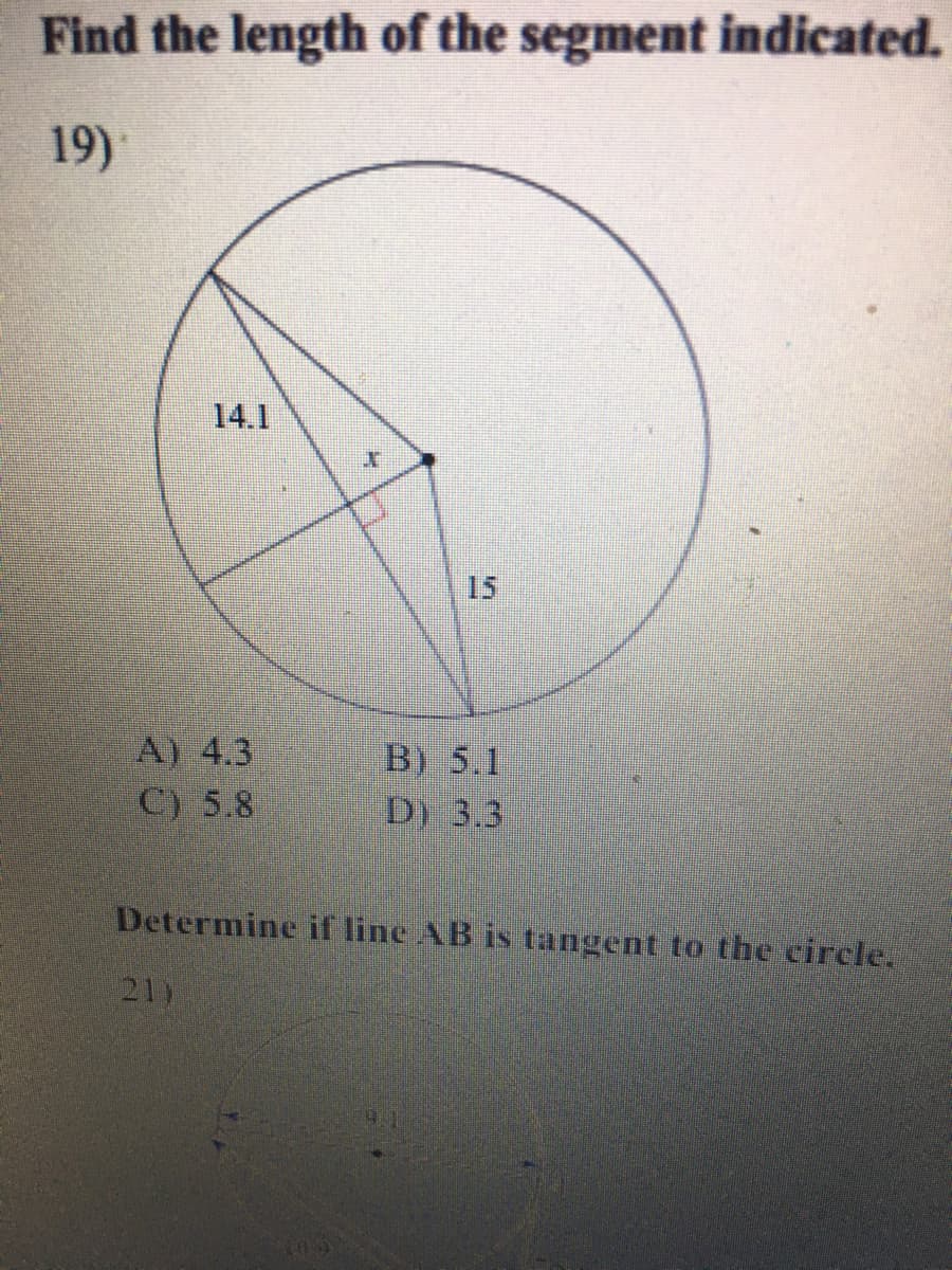 Find the length of the segment indicated.
19)
14.1
15
A) 4.3
C) 5.8
B) 5.1
D) 3.3
Determine if line AB is tangent to the circle,
21)
