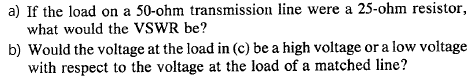 a) If the load on a 50-ohm transmission line were a 25-ohm resistor,
what would the VSWR be?
b) Would the voltage at the load in (c) be a high voltage or a low voltage
with respect to the voltage at the load of a matched line?
