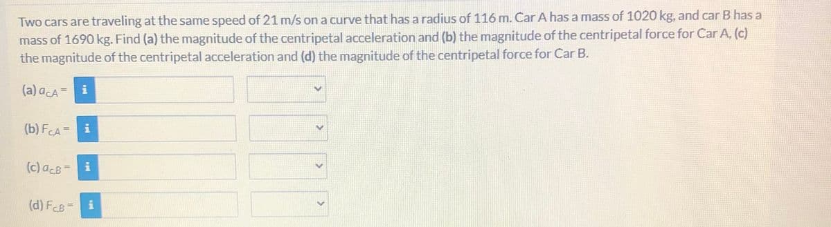 Two cars are traveling at the same speed of 21 m/s on a curve that has a radius of 116 m. Car A has a mass of 1020 kg, and car B has a
mass of 1690 kg. Find (a) the magnitude of the centripetal acceleration and (b) the magnitude of the centripetal force for Car A, (c)
the magnitude of the centripetal acceleration and (d) the magnitude of the centripetal force for Car B.
(a) acA =
(b) FCA= i
(c) acB-
(d) FCB=
