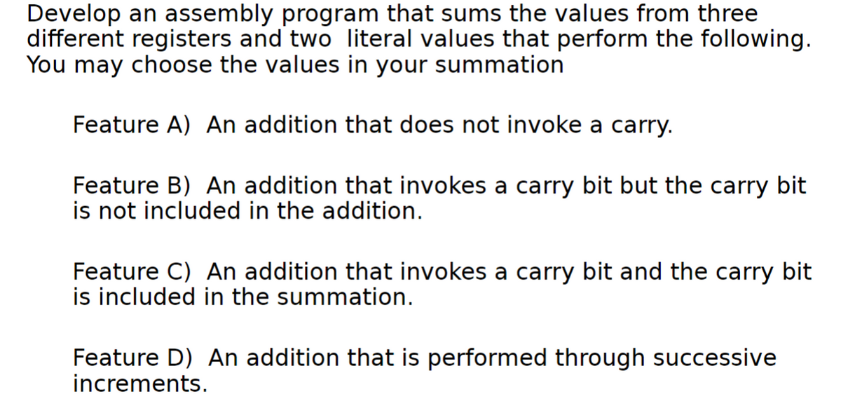 Develop an assembly program that sums the values from three
different registers and two literal values that perform the following.
You may choose the values in your summation
Feature A) An addition that does not invoke a carry.
Feature B) An addition that invokes a carry bit but the carry bit
is not included in the addition.
Feature C) An addition that invokes a carry bit and the carry bit
is included in the summation.
Feature D) An addition that is performed through successive
increments.