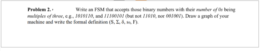 Problem 2.
Write an FSM that accepts those binary numbers with their number of Os being
multiples of three, e.g., 1010110, and 11100101 (but not 11010, nor 001001). Draw a graph of your
machine and write the formal definition (S, Σ, 8, so, F).