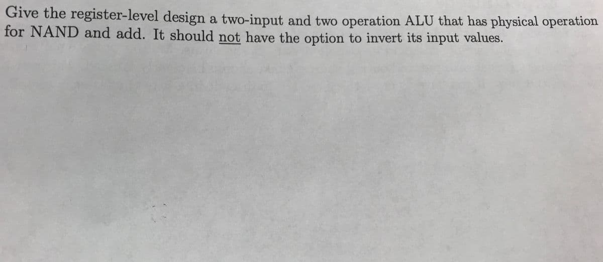 Give the register-level design a two-input and two operation ALU that has physical operation
for NAND and add. It should not have the option to invert its input values.