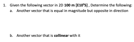 1. Given the following vector in 2D 100 m [E10°S], Determine the following:
a. Another vector that is equal in magnitude but opposite in direction
b. Another vector that is collinear with it