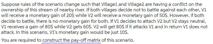 Suppose rules of the scenario change such that Villagel and Village2 are having a conflict on the
ownership of this stream of nearby river. If both villages decide not to battle against each other, V1
will receive a monetary gain of 20S while V2 will receive a monetary gain of 50S. However, if both
decide to battle, there is no monetary gain for both. If V1 decides to attach V2 but V2 stays neutral,
V1 receives a gain of 80$ while V2 gets 60S. V2 will get 80S if it attacks V1 and in return V1 does not
attack. In this scenario, V1's monetary gain would be just 10$.
You are required to construct the pay-off matrix of this scenario.
