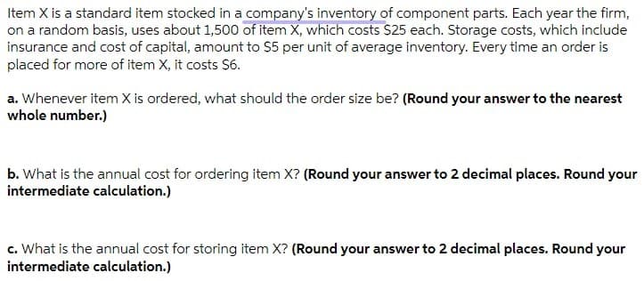 Item X is a standard item stocked in a company's inventory of component parts. Each year the firm,
on a random basis, uses about 1,500 of item X, which costs $25 each. Storage costs, which include
insurance and cost of capital, amount to $5 per unit of average inventory. Every time an order is
placed for more of item X, it costs S6.
a. Whenever item X is ordered, what should the order size be? (Round your answer to the nearest
whole number.)
b. What is the annual cost for ordering item X? (Round your answer to 2 decimal places. Round your
intermediate calculation.)
c. What is the annual cost for storing item X? (Round your answer to 2 decimal places. Round your
intermediate calculation.)
