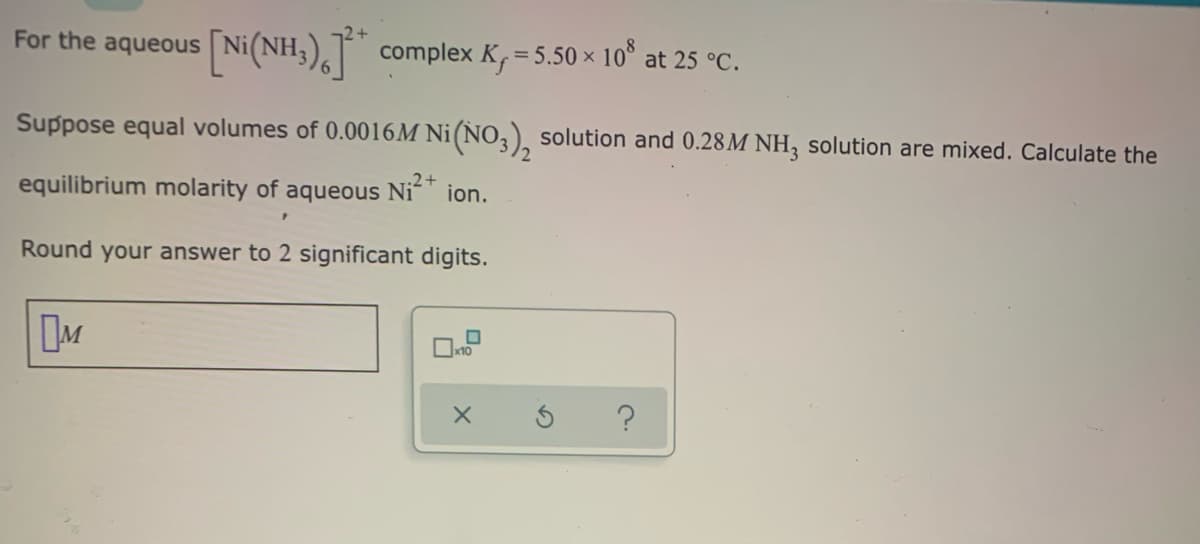 For the aqueous
Ni(NH:), complex
K=5.50 × 10
at 25 °C.
Suppose equal volumes of 0.0016M Ni(NO,), solution and 0.28M NH3 solution are mixed. Calculate the
equilibrium molarity of aqueous Ni" ion.
Round your answer to 2 significant digits.
?
