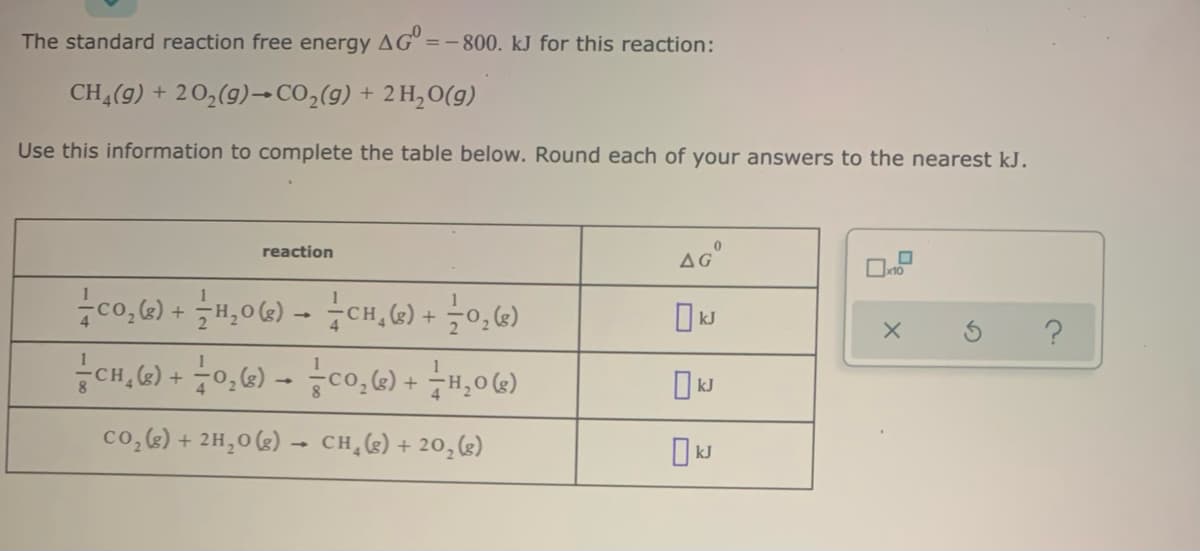 The standard reaction free energy AG° =-800. kJ for this reaction:
CH (9) + 20,(9)→CO,(g) + 2 H,0(g)
Use this information to complete the table below. Round each of your answers to the nearest kJ.
reaction
co,6) + H,0G) - CH, 6) + -0,G)
CH,G) + 0,G) - co,6) + H,06)
co,) + 2H,0 (3) –- CH,(e) + 20,(g)
