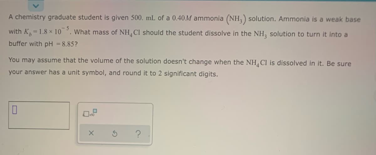 A chemistry graduate student is given 500. mL of a 0.40M ammonia (NH,) solution. Ammonia is a weak base
- 5
with K=1.8 × 10 °. What mass of NH, Cl should the student dissolve in the NH, solution to turn it into a
buffer with pH = 8.85?
You may assume that the volume of the solution doesn't change when the NH Cl is dissolved in it. Be sure
your answer has a unit symbol, and round it to 2 significant digits.
の
