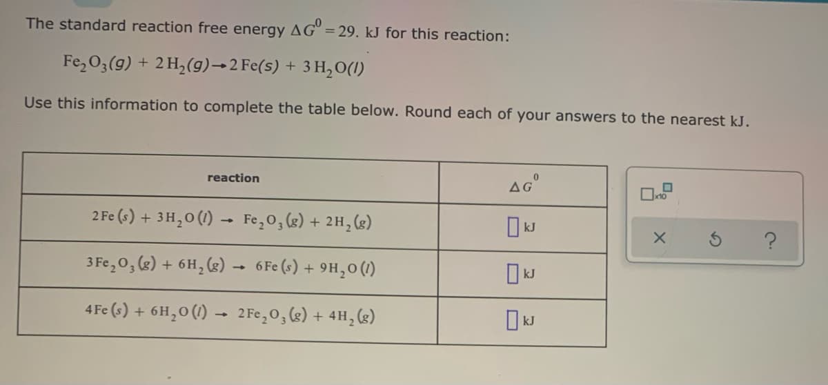 The standard reaction free energy AG" = 29. kJ for this reaction:
Fe,03(g) + 2 H,(g)→2 Fe(s) + 3 H,0(1)
Use this information to complete the table below. Round each of your answers to the nearest kJ.
reaction
2 Fe (s) + 3H,0 (1) - Fe,0,(g) + 2H, (g)
O kJ
3 Fe,0, (g) + 6H, (3)
6 Fe (s) + 9H,0 (1)
4 Fe (s) + 6H,0 (1) –- 2 Fe,0,(s) + 4H,()
