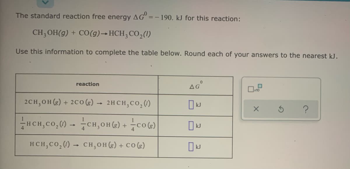 The standard reaction free energy AG
=-190. kJ for this reaction:
CH, OH(g) + CO(g)→ HCH, CO,(1)
Use this information to complete the table below. Round each of your answers to the nearest kJ.
AG
reaction
x10
2CH,OH (g) + 2Co (g) → 2HCH;CO, (1)
HCH,Co,() - CH,OH(2) + 7co(s)
HCH,CO,() – CH,OH (g) + CO (g)
