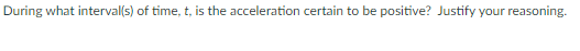During what interval(s) of time, t, is the acceleration certain to be positive? Justify your reasoning.
