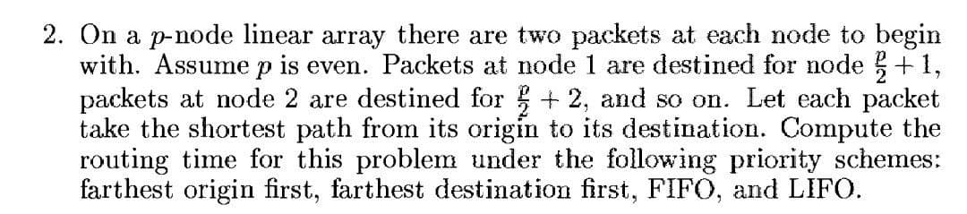 2. On a p-node linear array there are two packets at each node to begin
with. Assume p is even. Packets at node 1 are destined for node + 1,
packets at node 2 are destined for + 2, and so on. Let each packet
take the shortest path from its origin to its destination. Compute the
routing time for this problem under the following priority schemes:
farthest origin first, farthest destination first, FIFO, and LIFO.
