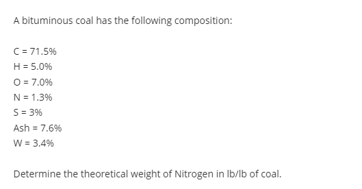 A bituminous coal has the following composition:
C= 71.5%
H = 5.0%
O = 7.0%
N = 1.3%
S = 3%
Ash = 7.6%
W = 3.4%
Determine the theoretical weight of Nitrogen in Ib/lb of coal.
