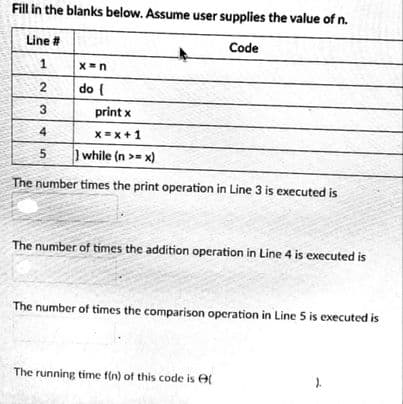 Fill in the blanks below. Assume user supplies the value of n.
Line #
Code
2
do {
3
print x
4
X=x+1
while (n >= x)
The number times the print operation in Line 3 is executed is
The number of times the addition operation in Line 4 is executed is
The number of times the comparison operation in Line 5 is executed is
The running time f(n) of this code is e
).
