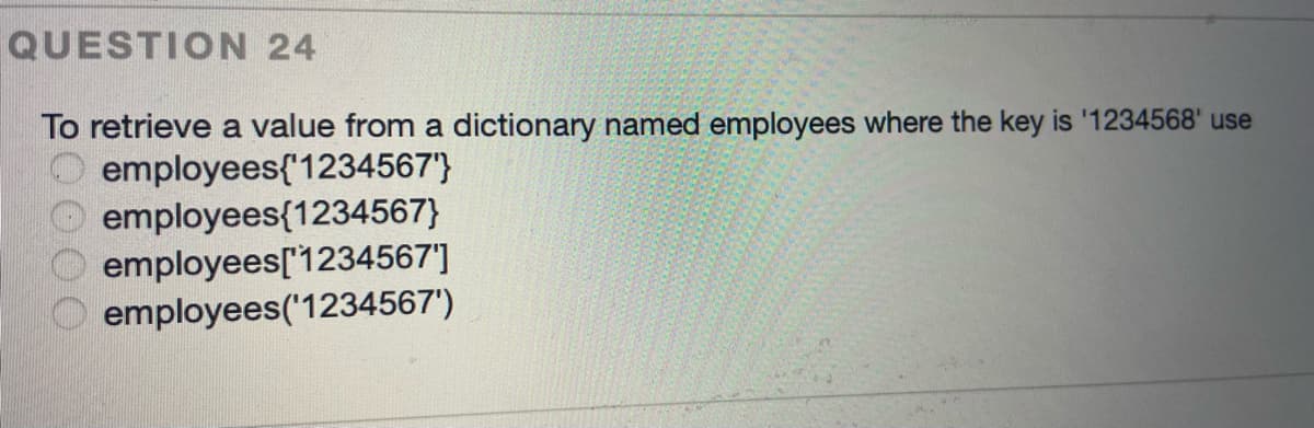 QUESTION 24
To retrieve a value from a dictionary named employees where the key is '1234568' use
employees{'1234567'}
employees{1234567}
employees[1234567']
employees('1234567')
0000
