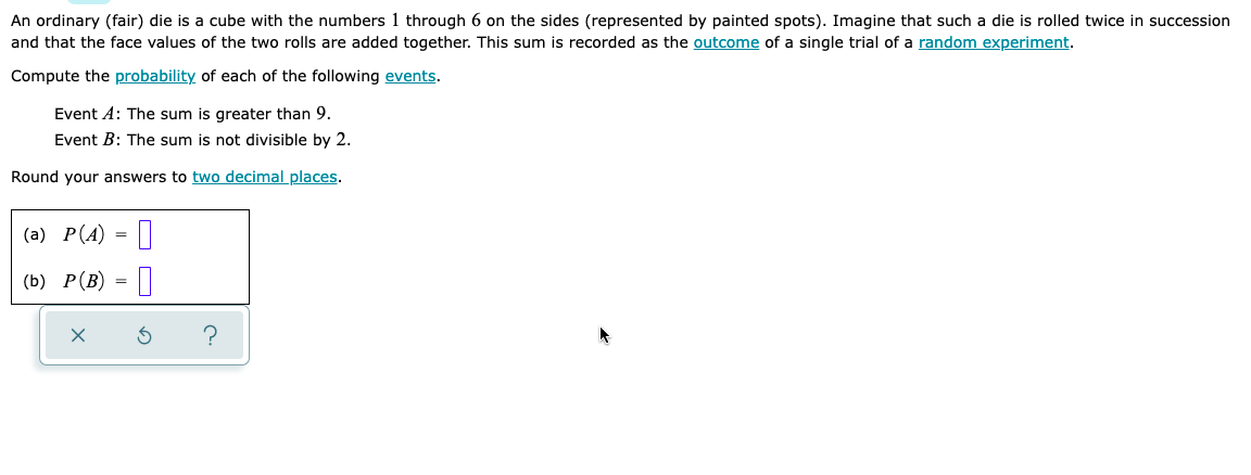 An ordinary (fair) die is a cube with the numbers 1 through 6 on the sides (represented by painted spots). Imagine that such a die is rolled twice in succession
and that the face values of the two rolls are added together. This sum is recorded as the outcome of a single trial of a random experiment.
Compute the probability of each of the following events.
Event A: The sum is greater than 9.
Event B: The sum is not divisible by 2.
Round your answers to two decimal places.
(a) P(A) = ||
(b) P(B) = ||
?
