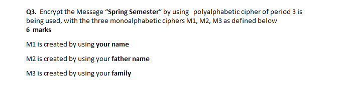 Q3. Encrypt the Message "Spring Semester" by using polyalphabetic cipher of period 3 is
being used, with the three monoalphabetic ciphers M1, M2, M3 as defined below
6 marks
M1 is created by using your name
M2 is created by using your father name
M3 is created by using your family
