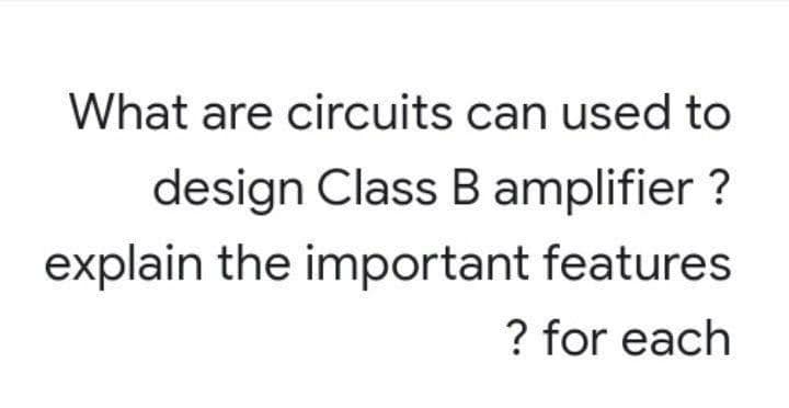 What are circuits can used to
design Class B amplifier ?
explain the important features
? for each
