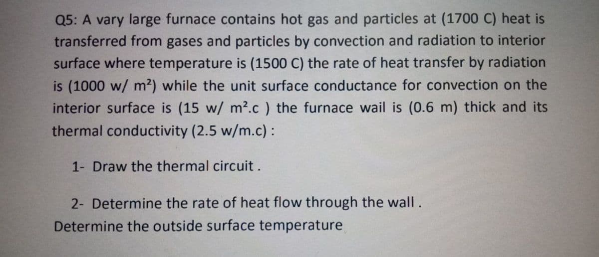 Q5: A vary large furnace contains hot gas and particles at (1700 C) heat is
transferred from gases and particles by convection and radiation to interior
surface where temperature is (1500 C) the rate of heat transfer by radiation
is (1000 w/ m2) while the unit surface conductance for convection on the
interior surface is (15 w/ m?.c ) the furnace wail is (0.6 m) thick and its
thermal conductivity (2.5 w/m.c) :
1- Draw the thermal circuit.
2- Determine the rate of heat flow through the wall.
Determine the outside surface temperature
