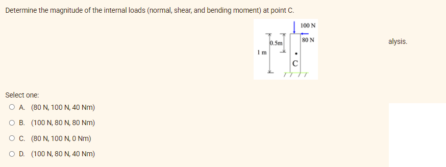 Determine the magnitude of the internal loads (normal, shear, and bending moment) at point C.
100 N
0.5m
80 N
alysis.
Im
C
Select one:
O A. (80 N, 100 N, 40 Nm)
O B. (100 N, 80 N, 80 Nm)
OC. (80 N, 100 N, O Nm)
O D. (100 N, 80 N, 40 Nm)

