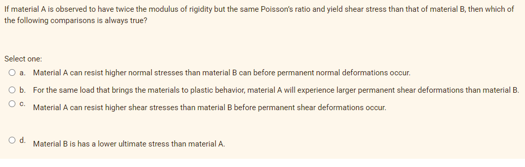 If material A is observed to have twice the modulus of rigidity but the same Poisson's ratio and yield shear stress than that of material B, then which of
the following comparisons is always true?
Select one:
Material A can resist higher normal stresses than material B can before permanent normal deformations occur.
O b
For the same load that brings the materials to plastic behavior, material A will experience larger permanent shear deformations than material B.
Material A can resist higher shear stresses than material B before permanent shear deformations occur.
O d. Material B is has a lower ultimate stress than material A.
