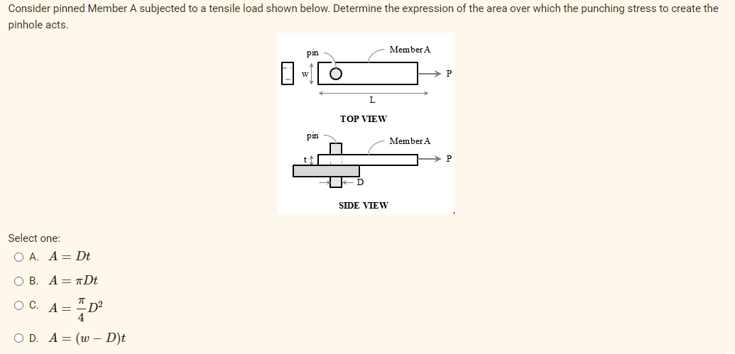 Consider pinned Member A subjected to a tensile load shown below. Determine the expression of the area over which the punching stress to create the
pinhole acts.
Member A
pm
w
P
TOP VIEW
pin
Member A
SIDE VIEW
Select one:
O A. A = Dt
ОВ. А— т Dt
OC.
A =
- D²
4
O D. A = (w – D)t
